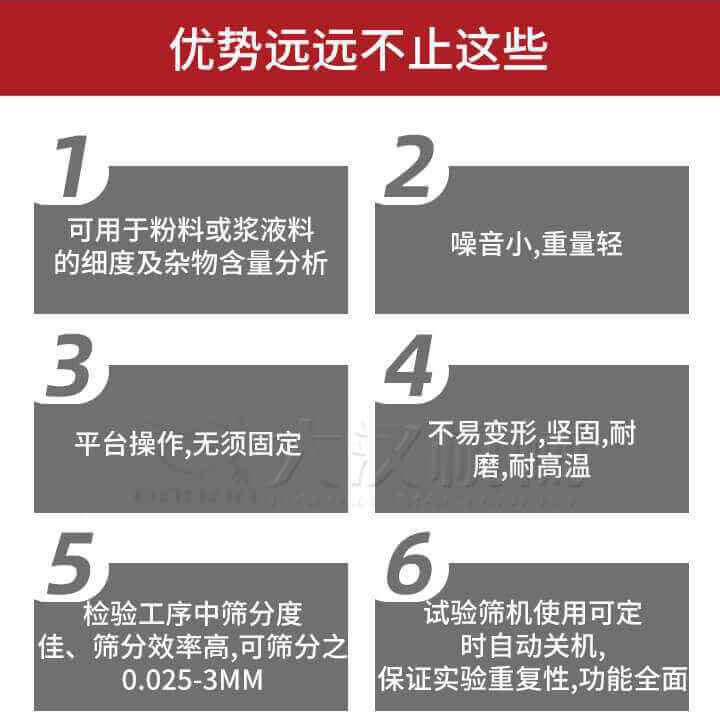 試驗篩優勢：1，可用于粉料或漿液料的細度及雜物含量分析。2，噪音小，重量輕。3，平臺操作，無須固定。4，不易變形，堅固，耐磨，耐高溫。5，檢驗工序中篩分度佳，篩分效率高，可篩分之0.025-3MM6，試驗篩機使用可定時自動關機保證實驗重復性，功能全面。